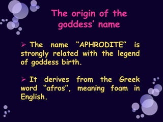 The origin of the
         goddess’ name

 The name “APHRODITE” is
strongly related with the legend
of goddess birth.

 It derives from the Greek
word “afros”, meaning foam in
English.
 