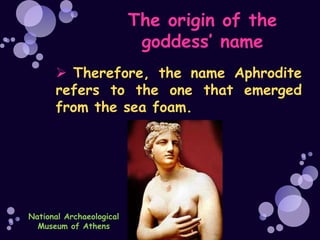 The origin of the
                           goddess’ name
       Therefore, the name Aphrodite
      refers to the one that emerged
      from the sea foam.




National Archaeological
  Museum of Athens
 
