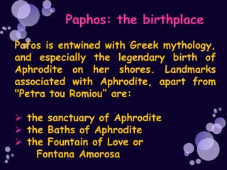 Paphos: the birthplace
Pafos is entwined with Greek mythology,
and especially the legendary birth of
Aphrodite on her shores. Landmarks
associated with Aphrodite, apart from
"Petra tou Romiou” are:

 the sanctuary of Aphrodite
 the Baths of Aphrodite
 the Fountain of Love or
    Fontana Amorosa
 