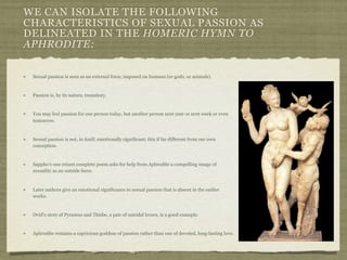 WE CAN ISOLATE THE FOLLOWING 
CHARACTERISTICS OF SEXUAL PASSION AS 
DELINEATED IN THE HOMERIC HYMN TO 
APHRODITE: 
Sexual passion is seen as an external force, imposed on humans (or gods, or animals). 
Passion is, by its nature, transitory. 
You may feel passion for one person today, but another person next year or next week or even 
tomorrow. 
Sexual passion is not, in itself, emotionally significant; this if far different from our own 
conception. 
Sappho’s one extant complete poem asks for help from Aphrodite a compelling image of 
sexuality as an outside force. 
Later authors give an emotional significance to sexual passion that is absent in the earlier 
works. 
Ovid’s story of Pyramus and Thisbe, a pair of suicidal lovers, is a good example. 
Aphrodite remains a capricious goddess of passion rather than one of devoted, long-lasting love. 
 