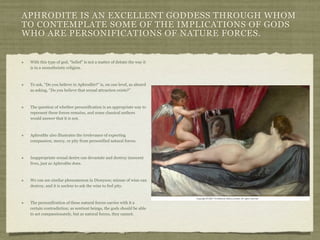 APHRODITE IS AN EXCELLENT GODDESS THROUGH WHOM 
TO CONTEMPLATE SOME OF THE IMPLICATIONS OF GODS 
WHO ARE PERSONIFICATIONS OF NATURE FORCES. 
With this type of god, “belief” is not a matter of debate the way it 
is in a monotheistic religion. 
To ask, “Do you believe in Aphrodite?” is, on one level, as absurd 
as asking, “Do you believe that sexual attraction exists?” 
The question of whether personification is an appropriate way to 
represent these forces remains, and some classical authors 
would answer that it is not. 
Aphrodite also illustrates the irrelevance of expecting 
compassion, mercy, or pity from personified natural forces. 
Inappropriate sexual desire can devastate and destroy innocent 
lives, just as Aphrodite does. 
We can see similar phenomenon in Dionysos; misuse of wine can 
destroy, and it is useless to ask the wine to feel pity. 
The personification of these natural forces carries with it a 
certain contradiction; as sentient beings, the gods should be able 
to act compassionately, but as natural forces, they cannot. 

