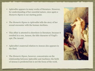 Aphrodite appears in many works of literature. However, 
for understanding of her essential nature, once again a 
Homeric Hymn is our starting point. 
The Homeric Hymn to Aphrodite tells the story of her 
sexual encounter with the human Anchises. 
This affair is attested to elsewhere in literature, because it 
resulted in a son, Aeneas, the title character of Virgil’s 
epic The Aeneid. 
Aphrodite’s maternal relation to Aeneas also appears in 
the Iliad. 
The Homeric Hymn, however, concentrates on the 
relationship between Aphrodite and Anchises; the birth 
of Aeneas is predicted but is not the focus of the work. 
 