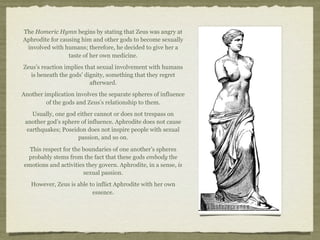 The Homeric Hymn begins by stating that Zeus was angry at 
Aphrodite for causing him and other gods to become sexually 
involved with humans; therefore, he decided to give her a 
taste of her own medicine. 
Zeus’s reaction implies that sexual involvement with humans 
is beneath the gods’ dignity, something that they regret 
afterward. 
Another implication involves the separate spheres of influence 
of the gods and Zeus’s relationship to them. 
Usually, one god either cannot or does not trespass on 
another god’s sphere of influence. Aphrodite does not cause 
earthquakes; Poseidon does not inspire people with sexual 
passion, and so on. 
This respect for the boundaries of one another’s spheres 
probably stems from the fact that these gods embody the 
emotions and activities they govern. Aphrodite, in a sense, is 
sexual passion. 
However, Zeus is able to inflict Aphrodite with her own 
essence. 
 