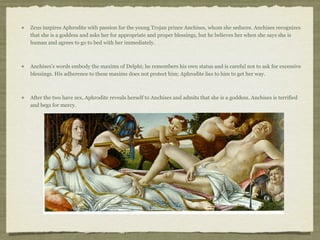 Zeus inspires Aphrodite with passion for the young Trojan prince Anchises, whom she seduces. Anchises recognizes 
that she is a goddess and asks her for appropriate and proper blessings, but he believes her when she says she is 
human and agrees to go to bed with her immediately. 
Anchises’s words embody the maxims of Delphi; he remembers his own status and is careful not to ask for excessive 
blessings. His adherence to these maxims does not protect him; Aphrodite lies to him to get her way. 
After the two have sex, Aphrodite reveals herself to Anchises and admits that she is a goddess. Anchises is terrified 
and begs for mercy. 
 