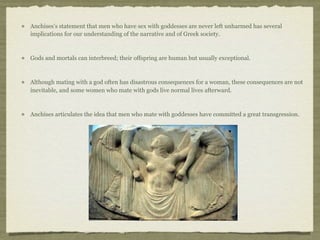 Anchises’s statement that men who have sex with goddesses are never left unharmed has several 
implications for our understanding of the narrative and of Greek society. 
Gods and mortals can interbreed; their offspring are human but usually exceptional. 
Although mating with a god often has disastrous consequences for a woman, these consequences are not 
inevitable, and some women who mate with gods live normal lives afterward. 
Anchises articulates the idea that men who mate with goddesses have committed a great transgression. 
 