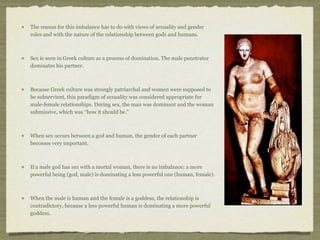 The reason for this imbalance has to do with views of sexuality and gender 
roles and with the nature of the relationship between gods and humans. 
Sex is seen in Greek culture as a process of domination. The male penetrator 
dominates his partner. 
Because Greek culture was strongly patriarchal and women were supposed to 
be subservient, this paradigm of sexuality was considered appropriate for 
male-female relationships. During sex, the man was dominant and the woman 
submissive, which was “how it should be.” 
When sex occurs between a god and human, the gender of each partner 
becomes very important. 
If a male god has sex with a mortal woman, there is no imbalance; a more 
powerful being (god, male) is dominating a less powerful one (human, female). 
When the male is human and the female is a goddess, the relationship is 
contradictory, because a less powerful human is dominating a more powerful 
goddess. 
 