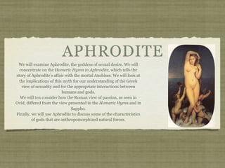 APHRODITE 
We will examine Aphrodite, the goddess of sexual desire. We will 
concentrate on the Homeric Hymn to Aphrodite, which tells the 
story of Aphrodite’s affair with the mortal Anchises. We will look at 
the implications of this myth for our understanding of the Greek 
view of sexuality and for the appropriate interactions between 
humans and gods. 
We will ten consider how the Roman view of passion, as seen in 
Ovid, differed from the view presented in the Homeric Hymn and in 
Sappho. 
Finally, we will use Aphrodite to discuss some of the characteristics 
of gods that are anthropomorphized natural forces. 
 