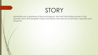 STORY
Aphrodite was a goodness of love and beauty, the most fascinating women in the
universe. She is the daughter of Zeus and Dione. She rose out of sea foam, beautiful and
full grown.
 