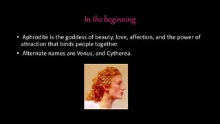 In the beginning
• Aphrodite is the goddess of beauty, love, affection, and the power of
attraction that binds people together.
• Alternate names are Venus, and Cytherea.
 