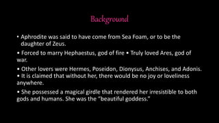 Background
• Aphrodite was said to have come from Sea Foam, or to be the
daughter of Zeus.
• Forced to marry Hephaestus, god of fire • Truly loved Ares, god of
war.
• Other lovers were Hermes, Poseidon, Dionysus, Anchises, and Adonis.
• It is claimed that without her, there would be no joy or loveliness
anywhere.
• She possessed a magical girdle that rendered her irresistible to both
gods and humans. She was the “beautiful goddess.”
 