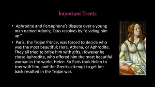 Important Events
• Aphrodite and Persephone’s dispute over a young
man named Adonis; Zeus resolves by “dividing him
up.”
• Paris, the Trojan Prince, was forced to decide who
was the most beautiful; Hera, Athena, or Aphrodite.
They all tried to bribe him with gifts. However he
chose Aphrodite, who offered him the most beautiful
woman in the world, Helen. So Paris took Helen to
troy with him, and the Greeks attempt to get her
back resulted in the Trojan war.
 