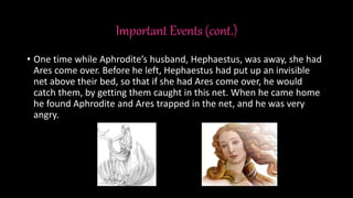 Important Events (cont.)
• One time while Aphrodite’s husband, Hephaestus, was away, she had
Ares come over. Before he left, Hephaestus had put up an invisible
net above their bed, so that if she had Ares come over, he would
catch them, by getting them caught in this net. When he came home
he found Aphrodite and Ares trapped in the net, and he was very
angry.
 