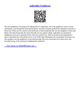 Aphrodite Goddesses
The next goddesses i'm going to be talking about is Aphrodite, she is the goddesses of love, desire
and beauty; even though she had natural beauty, she had a magical girdle that compelled everyone to
desire her. There are two stories to her birth;one of them being that she was the daughter of Zeus and
Dione, the other being that she arose from the sea on a giant scallop. Aphrodite was married to
Hephaestus; however, cheated on him with Ares, god of war. After he found out he formulated a
plan to humiliate his wife and her lover to all of the other Olympians (he succeeded). Electrona, my
next goddess was the goddesses of sun and morning. She was a governess of a mans since, she
provided rising of the mind and enlightenment, being the
... Get more on HelpWriting.net ...
 