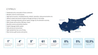 Paphos
Limassol
Larnaca
Nicosia
Troodos
Kyrenia
Famagusta
Mediterranean Sea
Mediterranean Sea
Paphos
International
Airport
Larnaca
International
Airport
CYPRUS
Posi oned at the crossroads of three con nents
Member of the EU and Eurozone
High level of services, including ﬁnancial, medical, educa on, telecommunica ons etc.
Ability to obtain permanent residency through purchase of real estate
Cyprus' natural gas discovery will be a game changer for the domes c economy
Mild climate and sunshine (340 days a year)
Beau ful scenery and pris ne beaches
English language widely spoken
Safe and secure environment
High standard but low cost of living
New marinas, golf courses and casinos
1st
Safest country in the world
among small countries and
5th worldwide (2016)
65
Double taxa on agreements
with over 65 countries
worldwide (2020)
61
61 Blue Flag beaches -
most per capita in the world
(2020)
0%
Immovable, inheritance,
wealth and gi tax
5%
Reduced VAT (5% from 19%)
for main residence purchased
12,5%
Corporate tax, one of the
lowest in Europe
4th
4th out of 144 countries
on higher educa on and
training (2016)
5th
Best reloca on des na on
in the world (2016)
 