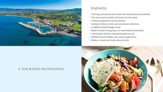 PAPHOS
A TOP-RATED DESTINATION
A thriving commercial centre with interna onal business ac vi es
The most luxurious hotels and resorts on the island
Freehold proper es in prime loca ons
Excellent medical centres and educa onal ins tu ons
A UNESCO world heritage centre
Modern airport linking Cyprus to interna onal des na ons
Interna onal 18-hole championship golf courses
Excellent tourist facili es and culinary experiences
Modern, revived and mul -cultural centre
 