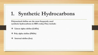 1. Synthetic Hydrocarbons
Polymerized olefins are the most frequently used
synthetic hydrocarbons in SBFs today.They include:
 Linear alpha olefins (LAOs)
 Poly alpha olefins (PAOs)
 Internal olefins (Ios)
 