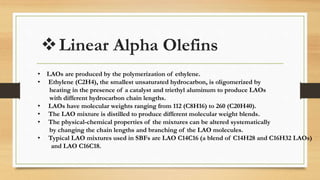 Linear Alpha Olefins
• LAOs are produced by the polymerization of ethylene.
• Ethylene (C2H4), the smallest unsaturated hydrocarbon, is oligomerized by
heating in the presence of a catalyst and triethyl aluminum to produce LAOs
with different hydrocarbon chain lengths.
• LAOs have molecular weights ranging from 112 (C8H16) to 260 (C20H40).
• The LAO mixture is distilled to produce different molecular weight blends.
• The physical-chemical properties of the mixtures can be altered systematically
by changing the chain lengths and branching of the LAO molecules.
• Typical LAO mixtures used in SBFs are LAO C14C16 (a blend of C14H28 and C16H32 LAOs)
and LAO C16C18.
 