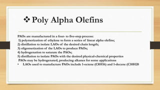 Poly Alpha Olefins
PAOs are manufactured in a four- to five-step process:
1) polymerization of ethylene to form a series of linear alpha olefins;
2) distillation to isolate LAOs of the desired chain length;
3) oligomerization of the LAOs to produce PAOs;
4) hydrogenation to saturate the PAOs;
5) distillation to isolate PAOs with the desired physical-chemical properties
PAOs may be hydrogenated, producing alkanes for some applications
• LAOs used to manufacture PAOs include 1-octene (C8H16) and 1-decene (C10H20
 