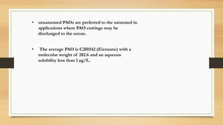 • unsaturated PAOs are preferred to the saturated in
applications where PAO cuttings may be
discharged to the ocean.
• The average PAO is C20H42 (Eicosane) with a
molecular weight of 282.6 and an aqueous
solubility less than 1 µg/L.
 