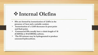 Internal Olefins
• IOs are formed by isomerization of LAOs in the
presence of heat and a suitable catalyst.
• Isomerization of a LAO decreases its pour point
and flash point.
• Commercial IOs usually have a chain length of 16
(C16H32) or 18 (C18H36) carbons.
• The IO mixture may be hydrogenated to produce
saturated hydrocarbons.
 