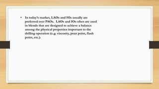• In today’s market, LAOs and IOs usually are
preferred over PAOs. LAOs and IOs often are used
in blends that are designed to achieve a balance
among the physical properties important to the
drilling operation (e.g. viscosity, pour point, flash
point, etc.).
 