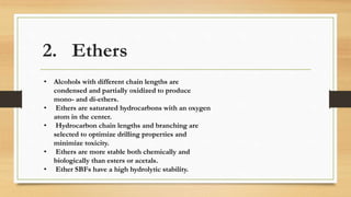 2. Ethers
• Alcohols with different chain lengths are
condensed and partially oxidized to produce
mono- and di-ethers.
• Ethers are saturated hydrocarbons with an oxygen
atom in the center.
• Hydrocarbon chain lengths and branching are
selected to optimize drilling properties and
minimize toxicity.
• Ethers are more stable both chemically and
biologically than esters or acetals.
• Ether SBFs have a high hydrolytic stability.
 