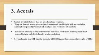 3. Acetals
• Acetals are dialkylethers that are closely related to ethers.
• They are formed by the acid-catalyzed reaction of an aldehyde with an alcohol or
carbonyl compound (One mole of aldehyde and two moles of alcohol).
• Acetals are relatively stable under neutral and basic conditions, but may revert back
to the aldehyde and alcohol under acidic conditions.
• A typical acetal in a SBF has the formula, C20H42O2, and has a molecular weight of 314.3
 