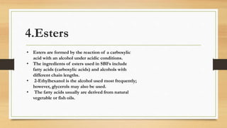 4.Esters
• Esters are formed by the reaction of a carboxylic
acid with an alcohol under acidic conditions.
• The ingredients of esters used in SBFs include
fatty acids (carboxylic acids) and alcohols with
different chain lengths.
• 2-Ethylhexanol is the alcohol used most frequently;
however, glycerols may also be used.
• The fatty acids usually are derived from natural
vegetable or fish oils.
 