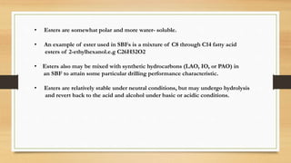 • Esters are somewhat polar and more water- soluble.
• An example of ester used in SBFs is a mixture of C8 through C14 fatty acid
esters of 2-ethylhexanol.e.g C26H52O2
• Esters also may be mixed with synthetic hydrocarbons (LAO, IO, or PAO) in
an SBF to attain some particular drilling performance characteristic.
• Esters are relatively stable under neutral conditions, but may undergo hydrolysis
and revert back to the acid and alcohol under basic or acidic conditions.
 