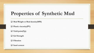 Properties of Synthetic Mud
 Mud Weight or Mud density(MW)
 Plastic viscosity(PV)
 Yield point(Yp)
 Gel Strength
 Filtration
 Sand content
 