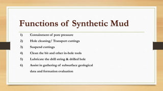 Functions of Synthetic Mud
1) Containment of pore pressure
2) Hole cleaning/ Transport cuttings
3) Suspend cuttings
4) Clean the bit and other in-hole tools
5) Lubricate the drill string & drilled hole
6) Assist in gathering of subsurface geological
data and formation evaluation
 