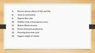 7) Prevent adverse effects of H2S and CO2
8) Assist in cementation
9) Deposit filter cake
10) Stabilize weak or incompetent zones
11) Reduce filtrate invasion
12) Protect formation productivity
13) Powering down-hole tools
14) Support weight of tubular
 
