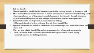 • Salt not dissolve
• Natural gas is less soluble in SBFs than in most OBFs, making it easier to detect gas kick
• SBFs released much smaller amounts of vapors than diesel or mineral oil based drilling fluids
these vapor losses are of importance mainly because of their toxicity through inhalation
to personnel working near the mud storage and treatment systems on the platform.
• Particularly useful for deepwater and deviated hole drilling.
• SBFs are designed to be less toxic and degrade faster than OBFs.
• Synthetics have certain technical and human health advantages over most mineral oils and
diesel fuel
• They are less volatile than OBFs and their vapors are free of aromatic compounds
• Thus, the use of SBFs can reduce vapor inhalation by workers in closed, poorly
ventilated areas on the drilling platform.
 