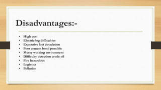 Disadvantages:-
• High cost
• Electric log difficulties
• Expensive lost circulation
• Poor cement bond possible
• Messy working environment
• Difficulty detection crude oil
• Fire hazardous
• Logistics
• Pollution
 