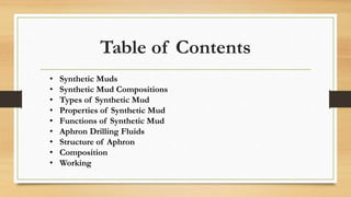 Table of Contents
• Synthetic Muds
• Synthetic Mud Compositions
• Types of Synthetic Mud
• Properties of Synthetic Mud
• Functions of Synthetic Mud
• Aphron Drilling Fluids
• Structure of Aphron
• Composition
• Working
 