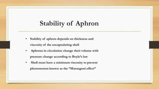 Stability of Aphron
• Stability of aphron depends on thickness and
viscosity of the encapsulating shell
• Aphrons in circulation change their volume with
pressure change according to Boyle’s law
• Shell must have a minimum viscosity to prevent
phenomenon known as the “Marangoni effect”
 