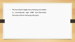 • The base fluid is highly shear-thinning and exhibits
an extraordinarily high LSRV (Low-Shear-Rate
Viscosity) with low thixotropy (flat gels).
 