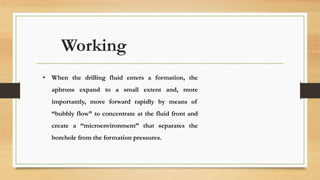 Working
• When the drilling fluid enters a formation, the
aphrons expand to a small extent and, more
importantly, move forward rapidly by means of
“bubbly flow” to concentrate at the fluid front and
create a “microenvironment” that separates the
borehole from the formation pressures.
 