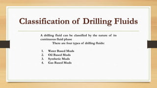 Classification of Drilling Fluids
A drilling fluid can be classified by the nature of its
continuous fluid phase
There are four types of drilling fluids:
1. Water Based Muds
2. Oil Based Muds
3. Synthetic Muds
4. Gas Based Muds
 