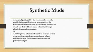 Synthetic Muds
• A material produced by the reaction of a specific
purified chemical feedstock, as opposed to the
traditional base fluids such as diesel and mineral oil
which are derived from crude oil solely through
physical separation processe.
or
• A drilling fluid where the base fluid consists of non
water soluble organic compounds and where
neither the base fluid nor the additives are of
petroleum origin
 