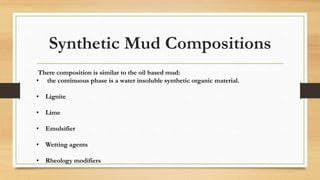 Synthetic Mud Compositions
There composition is similar to the oil based mud:
• the continuous phase is a water insoluble synthetic organic material.
• Lignite
• Lime
• Emulsifier
• Wetting agents
• Rheology modifiers
 