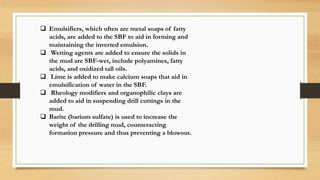  Emulsifiers, which often are metal soaps of fatty
acids, are added to the SBF to aid in forming and
maintaining the inverted emulsion.
 Wetting agents are added to ensure the solids in
the mud are SBF-wet, include polyamines, fatty
acids, and oxidized tall oils.
 Lime is added to make calcium soaps that aid in
emulsification of water in the SBF.
 Rheology modifiers and organophilic clays are
added to aid in suspending drill cuttings in the
mud.
 Barite (barium sulfate) is used to increase the
weight of the drilling mud, counteracting
formation pressure and thus preventing a blowout.
 