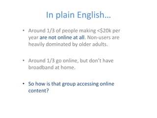 In plain English…
• Around 1/3 of people making <$20k per
year are not online at all. Non-users are
heavily dominated by older adults.
• Around 1/3 go online, but don’t have
broadband at home.
• So how is that group accessing online
content?
 