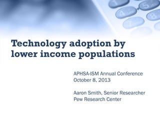 APHSA-ISM Annual Conference
October 8, 2013
Aaron Smith, Senior Researcher
Pew Research Center
Technology adoption by
lower income populations
 