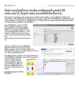 aphsara.net                                                     http://www.aphsara.net/2011/08/blog-post.html



อัปสราออนไลน|โปรแกรมเด็ด,เทคนิคคอมพิวเตอรนาใช
บทความนารูู: จับรูปภาพลงเวบบอรดใหเป็ นเรื่องงาย
เป็ นขาประจําเวบบอรดหลายที่ เพราะในทุกเวบบอรดลวนเป็ นแหลงที่รวบรวมความรูใหคนควาไดมากมาย
                                                                                               ื
สนใจเรื่องใด ก็มักจะมีเพื่อนที่สนใจเรื่องเดียวกันเรามาตอบคําถามใหเสมอ ทุกครั้งที่ต้ังกระทู หรอตอบคําถามใน
        ู
กระท เคยคิดอยากเรารูป ภาพแปะ เพื่อใหดูเขาใจงาย หรอแมแตใช icon แสดงอารมณเด็ด ๆ ที่ตนเองประทับ ใจ
                                                         ื     
หากเลือกตามที่เวบบอรดจัดให ดยังไงก็ไมโดน
                                      ู
                     ู
และแลวก็ไดรจักกับ Dropico ซึ่งเป็ น
                   
โปรแกรมเสริมขนาดเล็กของ broswer
firefox ู ซึ่งเป็ น broswer ตัวโปรดที่ใชอยู
จึงไดรวา การเอารูป ภาพหรือ icon สวย ๆ
          
ลงเวบบอรดไมใชเรื่องยากอีกแลว เพราะ
                
Dropico ช วยให เราลากเอารปภาพจากู
บรรดา social network ที่คนสวนมากใชกัน
เช น
picasa,facebook,flirk,photobucket,mobi,ฯ
ลฯ



หลังการดาวนโหลด Dropico มาติดตั้งและ
ทดลองใช จะมีแถบเมนู Dropico ดานซาย
มือของ broswer และจะปรากฏรูป ภาพที่เราเคย
อัพโหลดเก็บ ไวใน social ตาง ๆ ให เราเลือกลากแลวเอา
                          
มาวางในเวบบอรดไดตามชอบใจ

คราวนี้ ห ละรูป สวย ๆ รูป โดน ๆ หากอยากจะอวดบนเวบ
บอรดไมใชเรื่องยากอีกตอไป นอกจากนั้น Dropico ยัง
สามารถลากรูป ภาพวางใน
บทความ อีเมล หรอกลอง
                     ื
แสดงความคิดเห็น อีกความ
สามารถที่ Dropico มีอีกอยาง
คือ สามารถอัพโหลดรูป ภาพ
จากหนาเวบไปยัง Dropico ได
อีกดวย

ดาวนโหลด Dropico มาทดลอง
ใช กันดีกวา
 