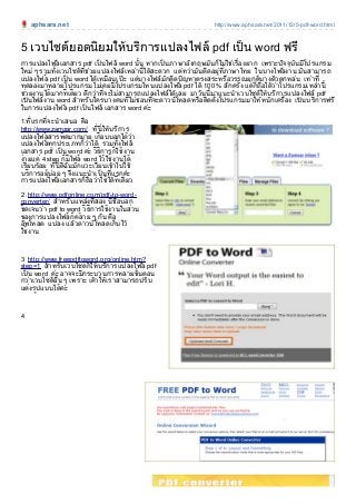 aphsara.net http://www.aphsara.net/2011/12/5-pdf-word.html
5 เวบไซตยอดนิยมใหบริการแปลงไฟล pdf เป็น word ฟรี
การแปลงไฟล เอกสาร pdf เป็นไฟล word นั้น หากเป็นภาษาอังกฤษมันก็ไมใชเรื่องยาก เพราะปัจจุบันมีโปรแกรม
ใหม ๆ รวมทั้งเวบไซตที่ชวยแปลงไฟลเหลานี้ไดสะดวก แตทวามันติดอยูที่ภาษาไทย ในบางไฟล งาน มันสามารถ
แปลงไฟล pdf เป็น word ไดเหมือนเป ะ แตบางไฟลมักติดปัญหาตรงสระหรือวรรณยุกตบางตัวตกหลน เทาที่
ทดลองมาหลายโปรแกรม ไมเคยมีโปรแกรมไหนแปลงไฟล pdf ได 100 % สักครั้ง แตก็ถือไดวาโปรแกรมเหลานี้
ชวยงานไดมากทีเดียว ดีกวาที่จะไมสามารถแปลงไฟลไดเลย มาวันนี้มาแนะนําเวบไซตใหบริการแปลงไฟล pdf
เป็นไฟลงาน word สําหรับใครบางคนที่ไมชอบที่จะดาวนโหลดหรือติดตั้งโปรแกรมมาใหหนักเครื่่อง เป็นบริการฟรี
ในการแปลงไฟล pdf เป็นไฟล เอกสาร word คะ
1.ที่แรกที่จะนําเสนอ คือ
http://www.zamzar.com/ ที่นี่ใหบริการ
แปลงไฟล สารพั ดมากมาย เกือบบอกไดวา
แปลงไฟล ทุกประเภทก็วาได รวมทั้งไฟล
เอกสาร pdf เป็น word คะ วิธีการก็ใชงาน
งายแค 4 step ก็มีไฟล word ไวใชงานได
เรียบรอย ที่นี่ดิฉันมักแวะเวียนเขาไปใช
บริการอย

ู
บอย ๆ จึงแนะนําเป็นที่แรกคะ
การแปลงไฟล เอกสารก็ถือวาใชไดทีเดียว
2 .http://www.pdfonline.com/pdf-to-word-
converter/ สําหรับแหลงที่สอง นี้ชื่อบอก
ชัดเจนวา pdf to word วิธีการใชงานในสวน
ของการแปลงไฟล ก็คลาย ๆ กัน คือ
อัพโหลด แปลง แลวดาวนโหลดเก็บไว
ใชงาน
3 http://www.freepdftoword.org/online.htm?
step=1 สําหรับเวบไซตก็ใหบริการแปลงไฟล pdf
เป็น word คะ อาจจะมีกระบวนการหลายขั้นตอน
กวาเวบไซตอื่น ๆ เพราะ เคาใหเราสามารถปรับ
แตงร ูปแบบไดคะ
4
 