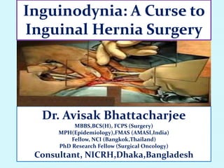 Inguinodynia: A Curse to
Inguinal Hernia Surgery
Dr. Avisak Bhattacharjee
MBBS,BCS(H), FCPS (Surgery)
MPH(Epidemiology),FMAS (AMASI,India)
Fellow, NCI (Bangkok,Thailand)
PhD Research Fellow (Surgical Oncology)
Consultant, NICRH,Dhaka,Bangladesh
 