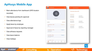 ApHusys Mobile App
 Mark attendance from dashboard (GPS location
recorded)
 View leaves pending for approval
 View attendance logs
 Apply leave by employee
 Approval of leave by reporting manager
 View all leave requests
 View leave balance
 View holidays
 