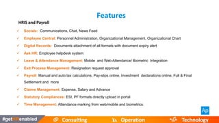  Time Management
HRIS and Payroll
 Socials: Communications, Chat, News Feed
 Employee Central: Personnel Administration, Organizational Management, Organizational Chart
 Digital Records: Documents attachment of all formats with document expiry alert
 Ask HR: Employee helpdesk system
 Leave & Attendance Management: Mobile and Web Attendance/ Biometric Integration
 Exit Process Management: Resignation request approval
 Payroll: Manual and auto tax calculations, Pay-slips online, Investment declarations online, Full & Final
Settlement and more
 Claims Management: Expense, Salary and Advance
 Statutory Compliances: ESI, PF formats directly upload in portal
 Time Management: Attendance marking from web/mobile and biometrics.
Features
 
