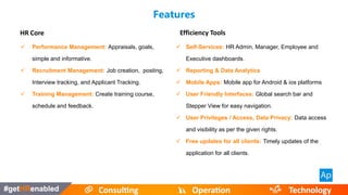Features
HR Core
 Performance Management: Appraisals, goals,
simple and informative.
 Recruitment Management: Job creation, posting,
Interview tracking, and Applicant Tracking.
 Training Management: Create training course,
schedule and feedback.
Efficiency Tools
 Self-Services: HR Admin, Manager, Employee and
Executive dashboards.
 Reporting & Data Analytics
 Mobile Apps: Mobile app for Android & ios platforms
 User Friendly Interfaces: Global search bar and
Stepper View for easy navigation.
 User Privileges / Access, Data Privacy: Data access
and visibility as per the given rights.
 Free updates for all clients: Timely updates of the
application for all clients.
 